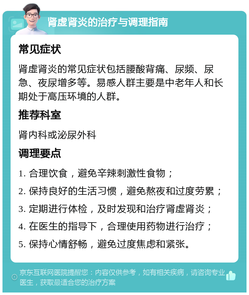 肾虚肾炎的治疗与调理指南 常见症状 肾虚肾炎的常见症状包括腰酸背痛、尿频、尿急、夜尿增多等。易感人群主要是中老年人和长期处于高压环境的人群。 推荐科室 肾内科或泌尿外科 调理要点 1. 合理饮食，避免辛辣刺激性食物； 2. 保持良好的生活习惯，避免熬夜和过度劳累； 3. 定期进行体检，及时发现和治疗肾虚肾炎； 4. 在医生的指导下，合理使用药物进行治疗； 5. 保持心情舒畅，避免过度焦虑和紧张。