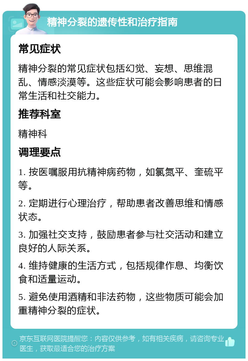 精神分裂的遗传性和治疗指南 常见症状 精神分裂的常见症状包括幻觉、妄想、思维混乱、情感淡漠等。这些症状可能会影响患者的日常生活和社交能力。 推荐科室 精神科 调理要点 1. 按医嘱服用抗精神病药物，如氯氮平、奎硫平等。 2. 定期进行心理治疗，帮助患者改善思维和情感状态。 3. 加强社交支持，鼓励患者参与社交活动和建立良好的人际关系。 4. 维持健康的生活方式，包括规律作息、均衡饮食和适量运动。 5. 避免使用酒精和非法药物，这些物质可能会加重精神分裂的症状。