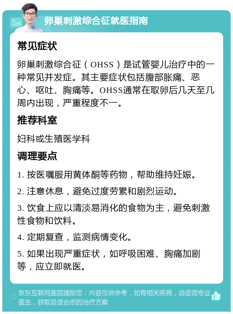 卵巢刺激综合征就医指南 常见症状 卵巢刺激综合征（OHSS）是试管婴儿治疗中的一种常见并发症。其主要症状包括腹部胀痛、恶心、呕吐、胸痛等。OHSS通常在取卵后几天至几周内出现，严重程度不一。 推荐科室 妇科或生殖医学科 调理要点 1. 按医嘱服用黄体酮等药物，帮助维持妊娠。 2. 注意休息，避免过度劳累和剧烈运动。 3. 饮食上应以清淡易消化的食物为主，避免刺激性食物和饮料。 4. 定期复查，监测病情变化。 5. 如果出现严重症状，如呼吸困难、胸痛加剧等，应立即就医。