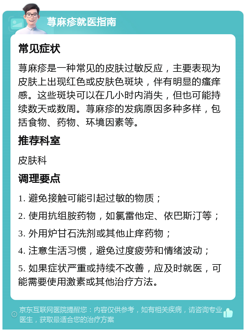 荨麻疹就医指南 常见症状 荨麻疹是一种常见的皮肤过敏反应，主要表现为皮肤上出现红色或皮肤色斑块，伴有明显的瘙痒感。这些斑块可以在几小时内消失，但也可能持续数天或数周。荨麻疹的发病原因多种多样，包括食物、药物、环境因素等。 推荐科室 皮肤科 调理要点 1. 避免接触可能引起过敏的物质； 2. 使用抗组胺药物，如氯雷他定、依巴斯汀等； 3. 外用炉甘石洗剂或其他止痒药物； 4. 注意生活习惯，避免过度疲劳和情绪波动； 5. 如果症状严重或持续不改善，应及时就医，可能需要使用激素或其他治疗方法。