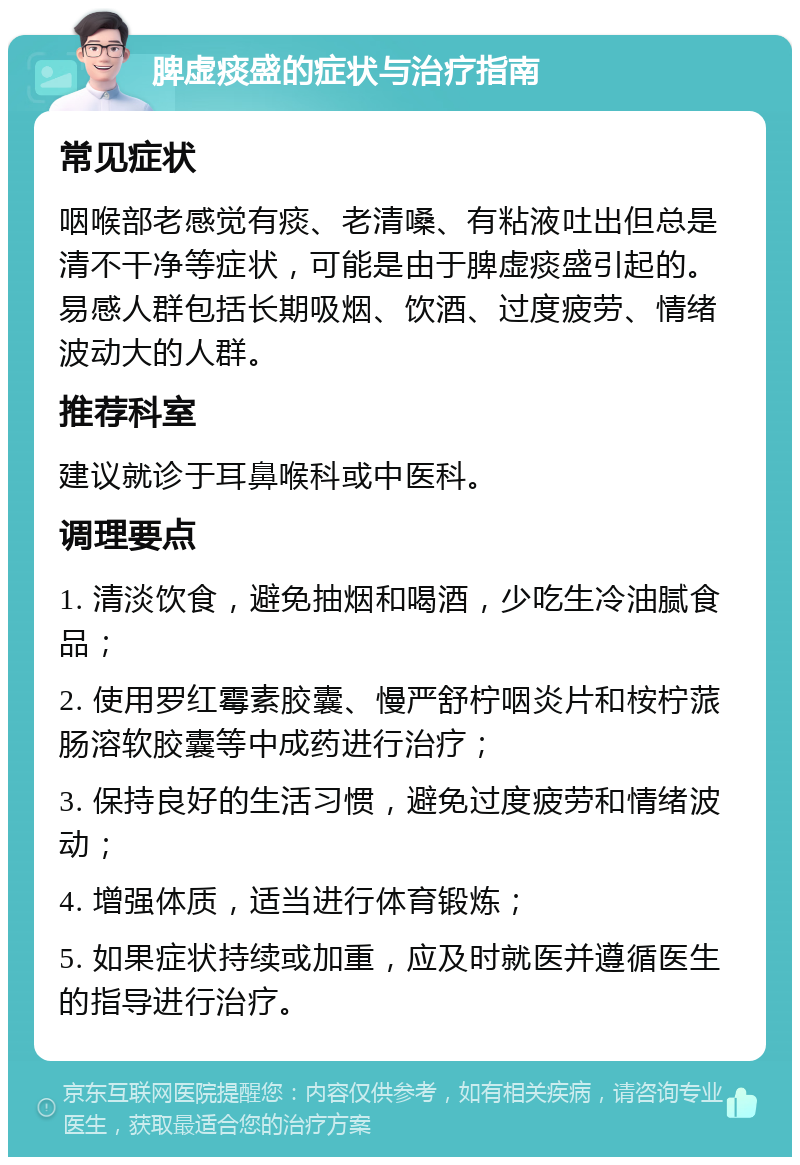 脾虚痰盛的症状与治疗指南 常见症状 咽喉部老感觉有痰、老清嗓、有粘液吐出但总是清不干净等症状，可能是由于脾虚痰盛引起的。易感人群包括长期吸烟、饮酒、过度疲劳、情绪波动大的人群。 推荐科室 建议就诊于耳鼻喉科或中医科。 调理要点 1. 清淡饮食，避免抽烟和喝酒，少吃生冷油腻食品； 2. 使用罗红霉素胶囊、慢严舒柠咽炎片和桉柠蒎肠溶软胶囊等中成药进行治疗； 3. 保持良好的生活习惯，避免过度疲劳和情绪波动； 4. 增强体质，适当进行体育锻炼； 5. 如果症状持续或加重，应及时就医并遵循医生的指导进行治疗。