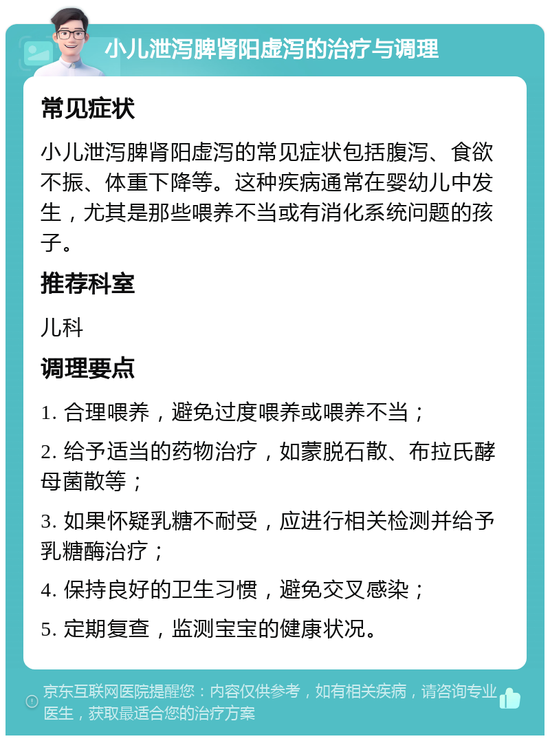 小儿泄泻脾肾阳虚泻的治疗与调理 常见症状 小儿泄泻脾肾阳虚泻的常见症状包括腹泻、食欲不振、体重下降等。这种疾病通常在婴幼儿中发生，尤其是那些喂养不当或有消化系统问题的孩子。 推荐科室 儿科 调理要点 1. 合理喂养，避免过度喂养或喂养不当； 2. 给予适当的药物治疗，如蒙脱石散、布拉氏酵母菌散等； 3. 如果怀疑乳糖不耐受，应进行相关检测并给予乳糖酶治疗； 4. 保持良好的卫生习惯，避免交叉感染； 5. 定期复查，监测宝宝的健康状况。