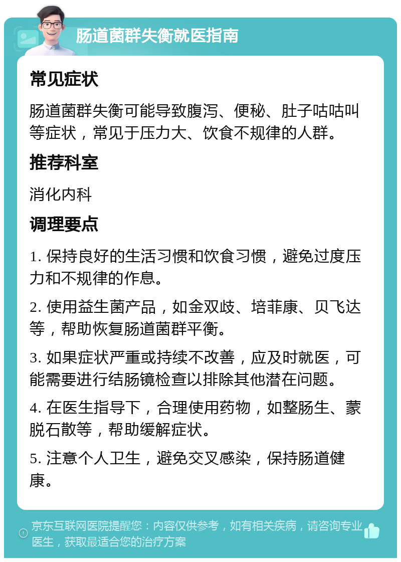 肠道菌群失衡就医指南 常见症状 肠道菌群失衡可能导致腹泻、便秘、肚子咕咕叫等症状，常见于压力大、饮食不规律的人群。 推荐科室 消化内科 调理要点 1. 保持良好的生活习惯和饮食习惯，避免过度压力和不规律的作息。 2. 使用益生菌产品，如金双歧、培菲康、贝飞达等，帮助恢复肠道菌群平衡。 3. 如果症状严重或持续不改善，应及时就医，可能需要进行结肠镜检查以排除其他潜在问题。 4. 在医生指导下，合理使用药物，如整肠生、蒙脱石散等，帮助缓解症状。 5. 注意个人卫生，避免交叉感染，保持肠道健康。