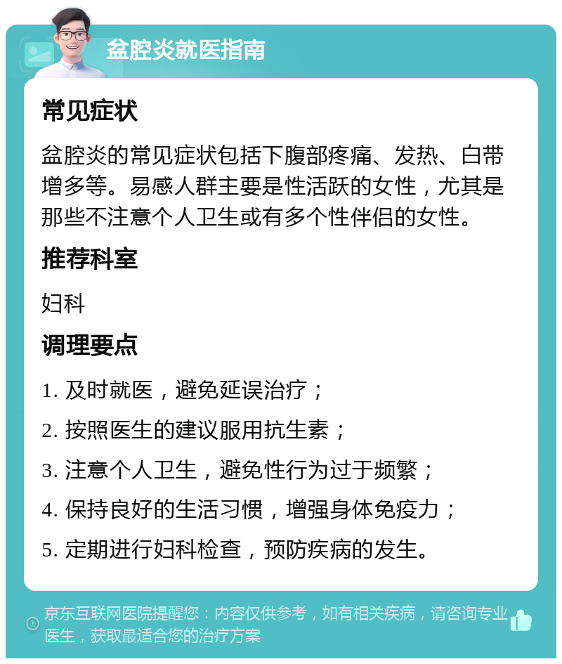 盆腔炎就医指南 常见症状 盆腔炎的常见症状包括下腹部疼痛、发热、白带增多等。易感人群主要是性活跃的女性，尤其是那些不注意个人卫生或有多个性伴侣的女性。 推荐科室 妇科 调理要点 1. 及时就医，避免延误治疗； 2. 按照医生的建议服用抗生素； 3. 注意个人卫生，避免性行为过于频繁； 4. 保持良好的生活习惯，增强身体免疫力； 5. 定期进行妇科检查，预防疾病的发生。