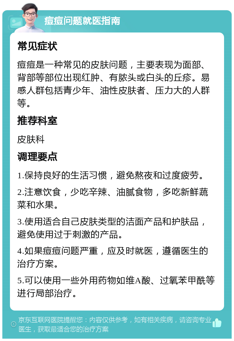 痘痘问题就医指南 常见症状 痘痘是一种常见的皮肤问题，主要表现为面部、背部等部位出现红肿、有脓头或白头的丘疹。易感人群包括青少年、油性皮肤者、压力大的人群等。 推荐科室 皮肤科 调理要点 1.保持良好的生活习惯，避免熬夜和过度疲劳。 2.注意饮食，少吃辛辣、油腻食物，多吃新鲜蔬菜和水果。 3.使用适合自己皮肤类型的洁面产品和护肤品，避免使用过于刺激的产品。 4.如果痘痘问题严重，应及时就医，遵循医生的治疗方案。 5.可以使用一些外用药物如维A酸、过氧苯甲酰等进行局部治疗。