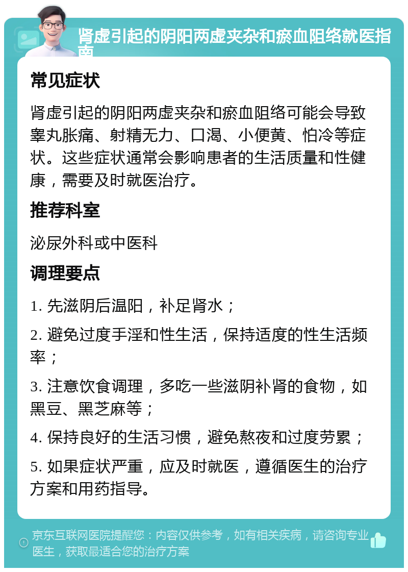 肾虚引起的阴阳两虚夹杂和瘀血阻络就医指南 常见症状 肾虚引起的阴阳两虚夹杂和瘀血阻络可能会导致睾丸胀痛、射精无力、口渴、小便黄、怕冷等症状。这些症状通常会影响患者的生活质量和性健康，需要及时就医治疗。 推荐科室 泌尿外科或中医科 调理要点 1. 先滋阴后温阳，补足肾水； 2. 避免过度手淫和性生活，保持适度的性生活频率； 3. 注意饮食调理，多吃一些滋阴补肾的食物，如黑豆、黑芝麻等； 4. 保持良好的生活习惯，避免熬夜和过度劳累； 5. 如果症状严重，应及时就医，遵循医生的治疗方案和用药指导。