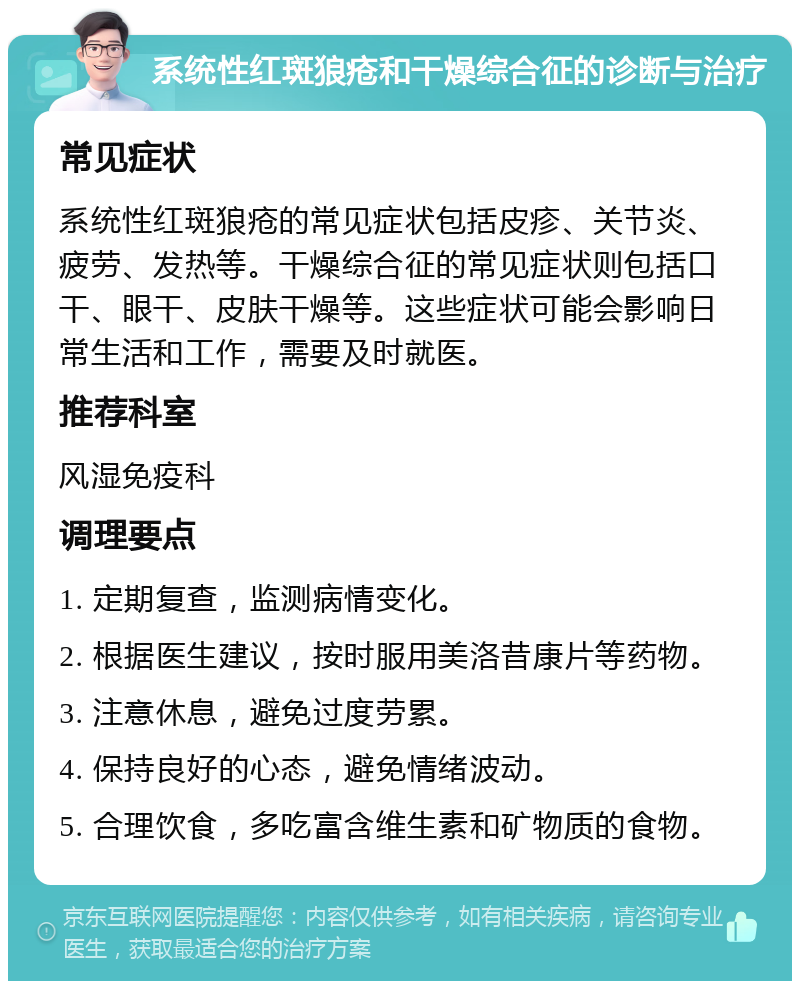 系统性红斑狼疮和干燥综合征的诊断与治疗 常见症状 系统性红斑狼疮的常见症状包括皮疹、关节炎、疲劳、发热等。干燥综合征的常见症状则包括口干、眼干、皮肤干燥等。这些症状可能会影响日常生活和工作，需要及时就医。 推荐科室 风湿免疫科 调理要点 1. 定期复查，监测病情变化。 2. 根据医生建议，按时服用美洛昔康片等药物。 3. 注意休息，避免过度劳累。 4. 保持良好的心态，避免情绪波动。 5. 合理饮食，多吃富含维生素和矿物质的食物。