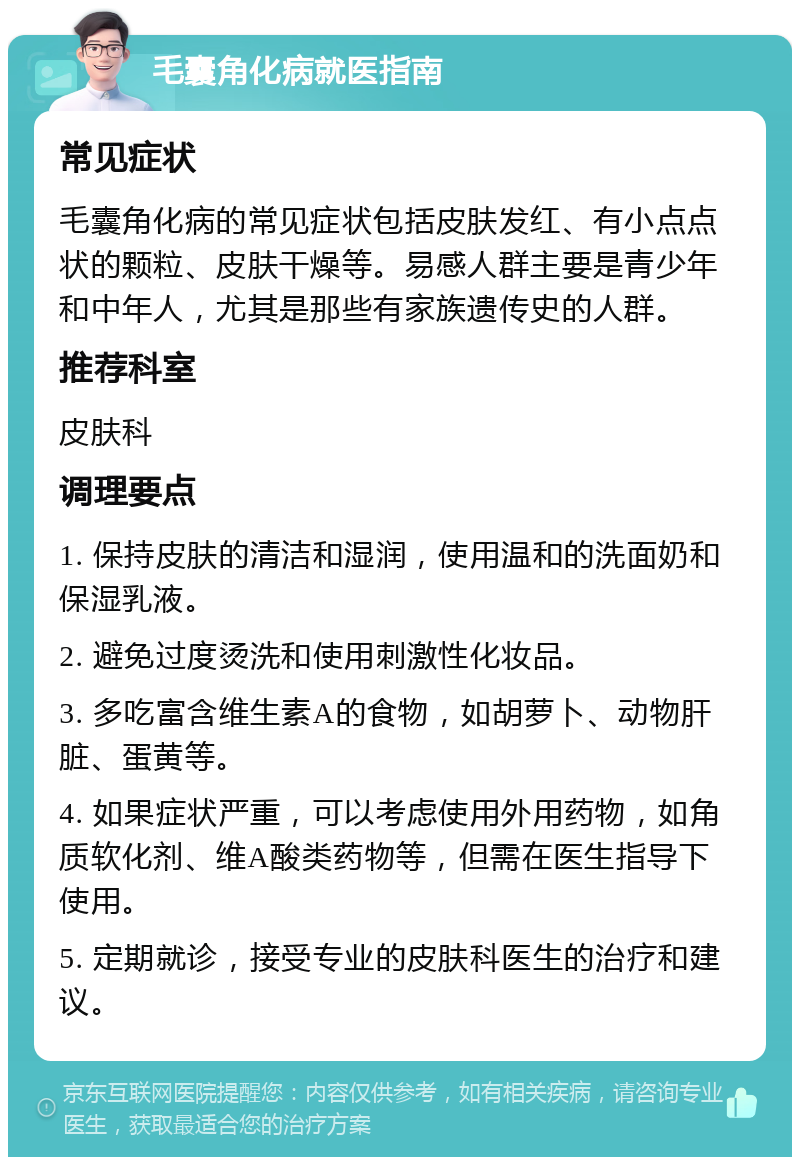 毛囊角化病就医指南 常见症状 毛囊角化病的常见症状包括皮肤发红、有小点点状的颗粒、皮肤干燥等。易感人群主要是青少年和中年人，尤其是那些有家族遗传史的人群。 推荐科室 皮肤科 调理要点 1. 保持皮肤的清洁和湿润，使用温和的洗面奶和保湿乳液。 2. 避免过度烫洗和使用刺激性化妆品。 3. 多吃富含维生素A的食物，如胡萝卜、动物肝脏、蛋黄等。 4. 如果症状严重，可以考虑使用外用药物，如角质软化剂、维A酸类药物等，但需在医生指导下使用。 5. 定期就诊，接受专业的皮肤科医生的治疗和建议。