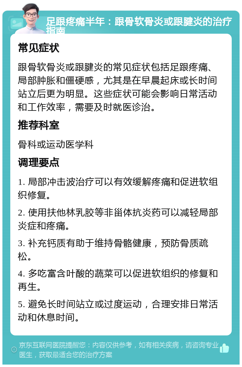 足跟疼痛半年：跟骨软骨炎或跟腱炎的治疗指南 常见症状 跟骨软骨炎或跟腱炎的常见症状包括足跟疼痛、局部肿胀和僵硬感，尤其是在早晨起床或长时间站立后更为明显。这些症状可能会影响日常活动和工作效率，需要及时就医诊治。 推荐科室 骨科或运动医学科 调理要点 1. 局部冲击波治疗可以有效缓解疼痛和促进软组织修复。 2. 使用扶他林乳胶等非甾体抗炎药可以减轻局部炎症和疼痛。 3. 补充钙质有助于维持骨骼健康，预防骨质疏松。 4. 多吃富含叶酸的蔬菜可以促进软组织的修复和再生。 5. 避免长时间站立或过度运动，合理安排日常活动和休息时间。