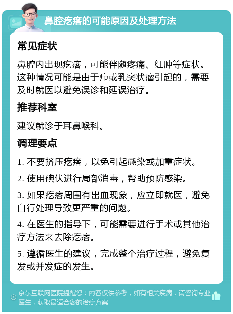 鼻腔疙瘩的可能原因及处理方法 常见症状 鼻腔内出现疙瘩，可能伴随疼痛、红肿等症状。这种情况可能是由于疖或乳突状瘤引起的，需要及时就医以避免误诊和延误治疗。 推荐科室 建议就诊于耳鼻喉科。 调理要点 1. 不要挤压疙瘩，以免引起感染或加重症状。 2. 使用碘伏进行局部消毒，帮助预防感染。 3. 如果疙瘩周围有出血现象，应立即就医，避免自行处理导致更严重的问题。 4. 在医生的指导下，可能需要进行手术或其他治疗方法来去除疙瘩。 5. 遵循医生的建议，完成整个治疗过程，避免复发或并发症的发生。