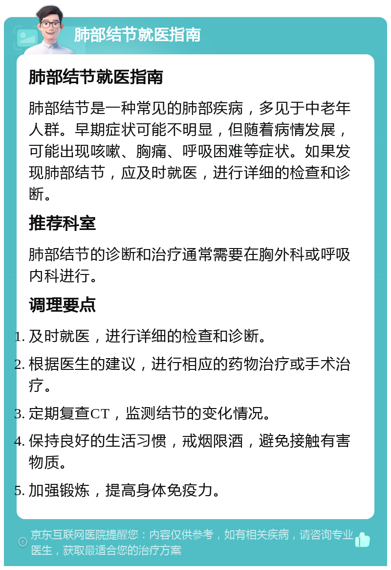 肺部结节就医指南 肺部结节就医指南 肺部结节是一种常见的肺部疾病，多见于中老年人群。早期症状可能不明显，但随着病情发展，可能出现咳嗽、胸痛、呼吸困难等症状。如果发现肺部结节，应及时就医，进行详细的检查和诊断。 推荐科室 肺部结节的诊断和治疗通常需要在胸外科或呼吸内科进行。 调理要点 及时就医，进行详细的检查和诊断。 根据医生的建议，进行相应的药物治疗或手术治疗。 定期复查CT，监测结节的变化情况。 保持良好的生活习惯，戒烟限酒，避免接触有害物质。 加强锻炼，提高身体免疫力。