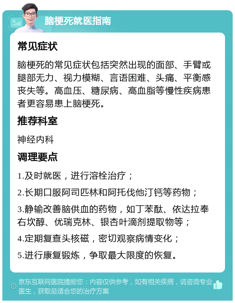 脑梗死就医指南 常见症状 脑梗死的常见症状包括突然出现的面部、手臂或腿部无力、视力模糊、言语困难、头痛、平衡感丧失等。高血压、糖尿病、高血脂等慢性疾病患者更容易患上脑梗死。 推荐科室 神经内科 调理要点 1.及时就医，进行溶栓治疗； 2.长期口服阿司匹林和阿托伐他汀钙等药物； 3.静输改善脑供血的药物，如丁苯酞、依达拉奉右坎醇、优瑞克林、银杏叶滴剂提取物等； 4.定期复查头核磁，密切观察病情变化； 5.进行康复锻炼，争取最大限度的恢复。