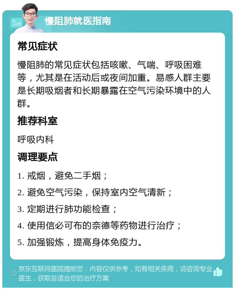 慢阻肺就医指南 常见症状 慢阻肺的常见症状包括咳嗽、气喘、呼吸困难等，尤其是在活动后或夜间加重。易感人群主要是长期吸烟者和长期暴露在空气污染环境中的人群。 推荐科室 呼吸内科 调理要点 1. 戒烟，避免二手烟； 2. 避免空气污染，保持室内空气清新； 3. 定期进行肺功能检查； 4. 使用信必可布的奈德等药物进行治疗； 5. 加强锻炼，提高身体免疫力。