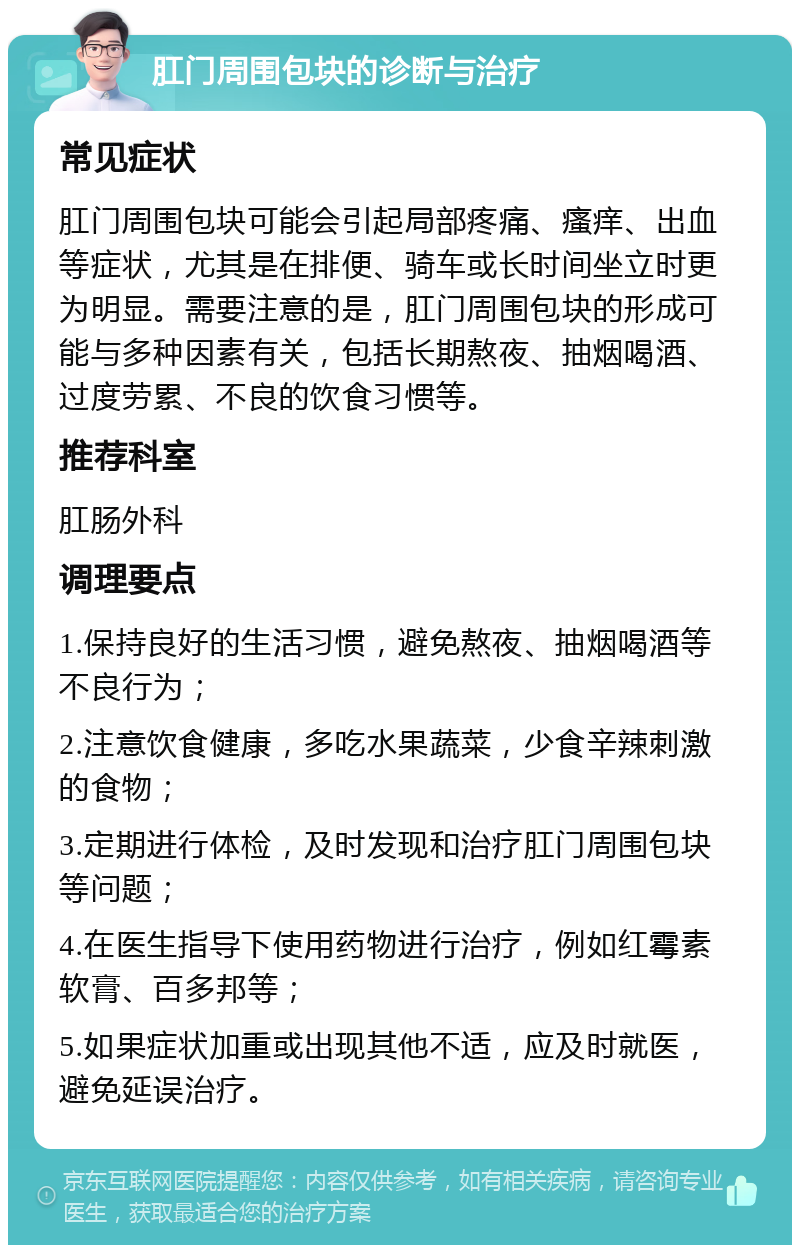 肛门周围包块的诊断与治疗 常见症状 肛门周围包块可能会引起局部疼痛、瘙痒、出血等症状，尤其是在排便、骑车或长时间坐立时更为明显。需要注意的是，肛门周围包块的形成可能与多种因素有关，包括长期熬夜、抽烟喝酒、过度劳累、不良的饮食习惯等。 推荐科室 肛肠外科 调理要点 1.保持良好的生活习惯，避免熬夜、抽烟喝酒等不良行为； 2.注意饮食健康，多吃水果蔬菜，少食辛辣刺激的食物； 3.定期进行体检，及时发现和治疗肛门周围包块等问题； 4.在医生指导下使用药物进行治疗，例如红霉素软膏、百多邦等； 5.如果症状加重或出现其他不适，应及时就医，避免延误治疗。