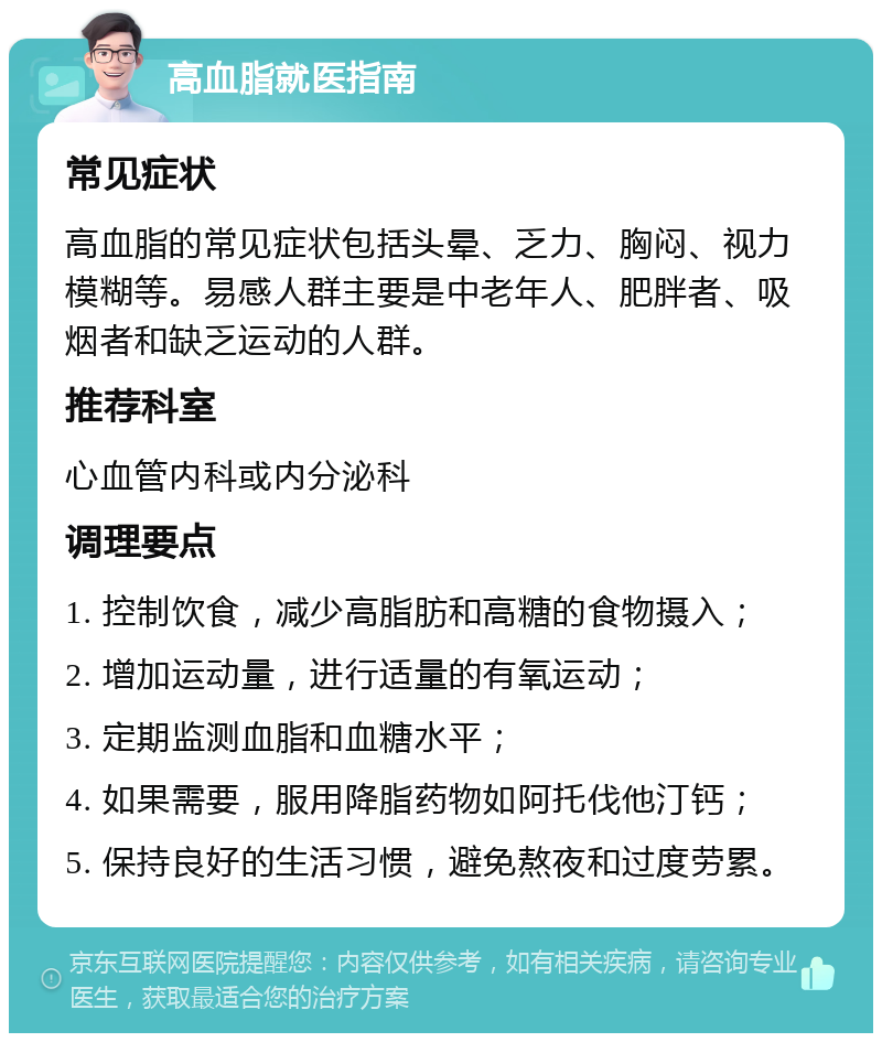 高血脂就医指南 常见症状 高血脂的常见症状包括头晕、乏力、胸闷、视力模糊等。易感人群主要是中老年人、肥胖者、吸烟者和缺乏运动的人群。 推荐科室 心血管内科或内分泌科 调理要点 1. 控制饮食，减少高脂肪和高糖的食物摄入； 2. 增加运动量，进行适量的有氧运动； 3. 定期监测血脂和血糖水平； 4. 如果需要，服用降脂药物如阿托伐他汀钙； 5. 保持良好的生活习惯，避免熬夜和过度劳累。