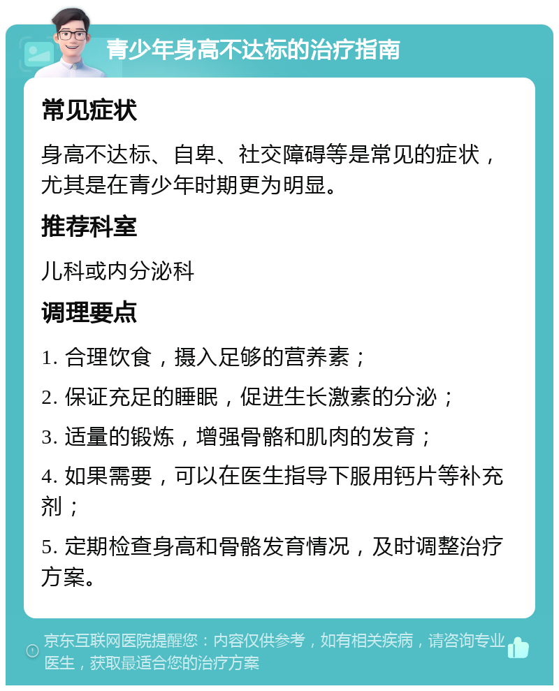 青少年身高不达标的治疗指南 常见症状 身高不达标、自卑、社交障碍等是常见的症状，尤其是在青少年时期更为明显。 推荐科室 儿科或内分泌科 调理要点 1. 合理饮食，摄入足够的营养素； 2. 保证充足的睡眠，促进生长激素的分泌； 3. 适量的锻炼，增强骨骼和肌肉的发育； 4. 如果需要，可以在医生指导下服用钙片等补充剂； 5. 定期检查身高和骨骼发育情况，及时调整治疗方案。