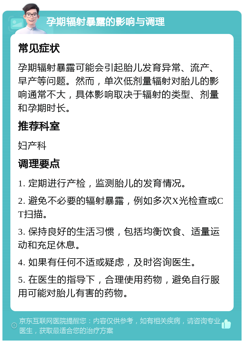 孕期辐射暴露的影响与调理 常见症状 孕期辐射暴露可能会引起胎儿发育异常、流产、早产等问题。然而，单次低剂量辐射对胎儿的影响通常不大，具体影响取决于辐射的类型、剂量和孕期时长。 推荐科室 妇产科 调理要点 1. 定期进行产检，监测胎儿的发育情况。 2. 避免不必要的辐射暴露，例如多次X光检查或CT扫描。 3. 保持良好的生活习惯，包括均衡饮食、适量运动和充足休息。 4. 如果有任何不适或疑虑，及时咨询医生。 5. 在医生的指导下，合理使用药物，避免自行服用可能对胎儿有害的药物。