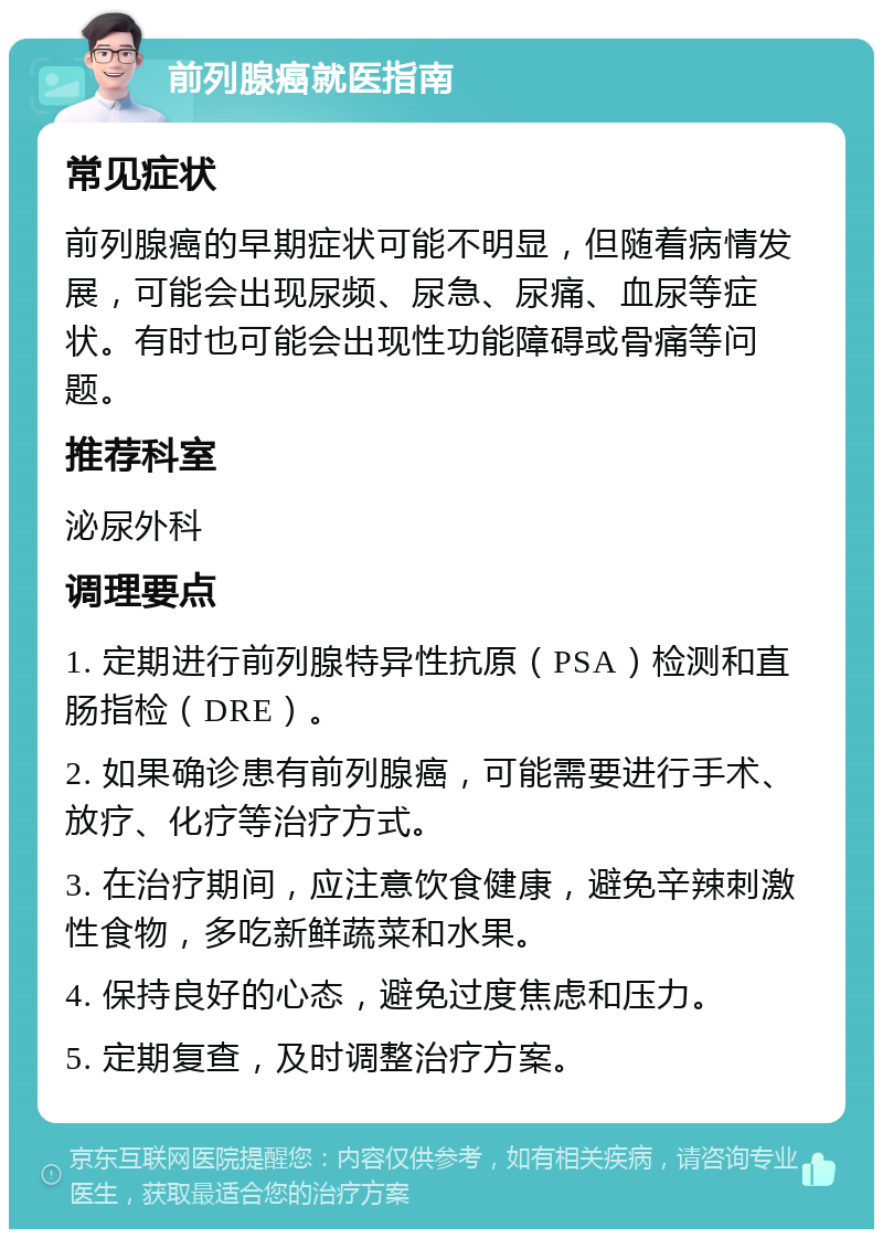 前列腺癌就医指南 常见症状 前列腺癌的早期症状可能不明显，但随着病情发展，可能会出现尿频、尿急、尿痛、血尿等症状。有时也可能会出现性功能障碍或骨痛等问题。 推荐科室 泌尿外科 调理要点 1. 定期进行前列腺特异性抗原（PSA）检测和直肠指检（DRE）。 2. 如果确诊患有前列腺癌，可能需要进行手术、放疗、化疗等治疗方式。 3. 在治疗期间，应注意饮食健康，避免辛辣刺激性食物，多吃新鲜蔬菜和水果。 4. 保持良好的心态，避免过度焦虑和压力。 5. 定期复查，及时调整治疗方案。