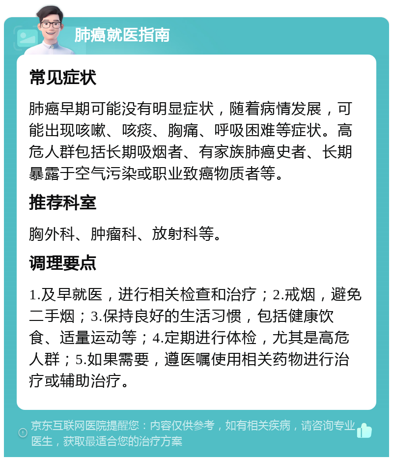 肺癌就医指南 常见症状 肺癌早期可能没有明显症状，随着病情发展，可能出现咳嗽、咳痰、胸痛、呼吸困难等症状。高危人群包括长期吸烟者、有家族肺癌史者、长期暴露于空气污染或职业致癌物质者等。 推荐科室 胸外科、肿瘤科、放射科等。 调理要点 1.及早就医，进行相关检查和治疗；2.戒烟，避免二手烟；3.保持良好的生活习惯，包括健康饮食、适量运动等；4.定期进行体检，尤其是高危人群；5.如果需要，遵医嘱使用相关药物进行治疗或辅助治疗。