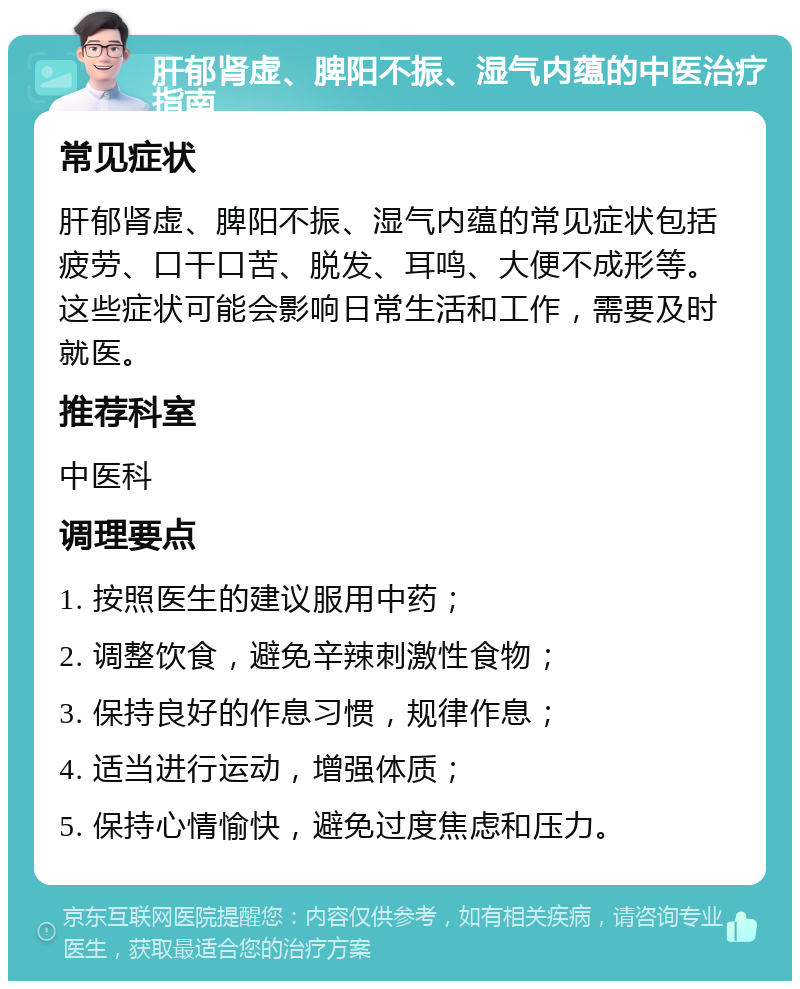 肝郁肾虚、脾阳不振、湿气内蕴的中医治疗指南 常见症状 肝郁肾虚、脾阳不振、湿气内蕴的常见症状包括疲劳、口干口苦、脱发、耳鸣、大便不成形等。这些症状可能会影响日常生活和工作，需要及时就医。 推荐科室 中医科 调理要点 1. 按照医生的建议服用中药； 2. 调整饮食，避免辛辣刺激性食物； 3. 保持良好的作息习惯，规律作息； 4. 适当进行运动，增强体质； 5. 保持心情愉快，避免过度焦虑和压力。