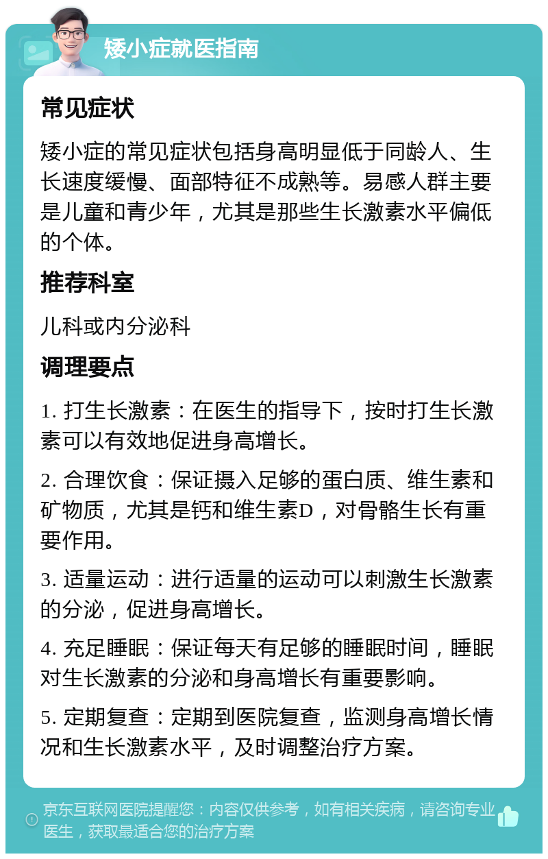 矮小症就医指南 常见症状 矮小症的常见症状包括身高明显低于同龄人、生长速度缓慢、面部特征不成熟等。易感人群主要是儿童和青少年，尤其是那些生长激素水平偏低的个体。 推荐科室 儿科或内分泌科 调理要点 1. 打生长激素：在医生的指导下，按时打生长激素可以有效地促进身高增长。 2. 合理饮食：保证摄入足够的蛋白质、维生素和矿物质，尤其是钙和维生素D，对骨骼生长有重要作用。 3. 适量运动：进行适量的运动可以刺激生长激素的分泌，促进身高增长。 4. 充足睡眠：保证每天有足够的睡眠时间，睡眠对生长激素的分泌和身高增长有重要影响。 5. 定期复查：定期到医院复查，监测身高增长情况和生长激素水平，及时调整治疗方案。