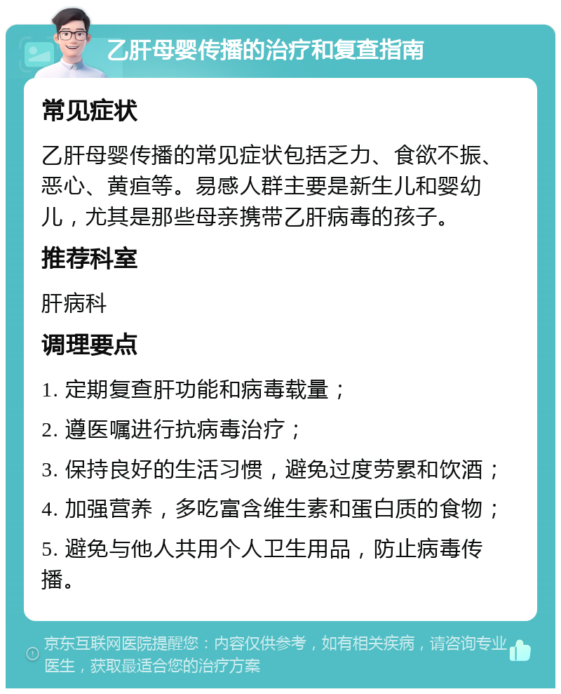 乙肝母婴传播的治疗和复查指南 常见症状 乙肝母婴传播的常见症状包括乏力、食欲不振、恶心、黄疸等。易感人群主要是新生儿和婴幼儿，尤其是那些母亲携带乙肝病毒的孩子。 推荐科室 肝病科 调理要点 1. 定期复查肝功能和病毒载量； 2. 遵医嘱进行抗病毒治疗； 3. 保持良好的生活习惯，避免过度劳累和饮酒； 4. 加强营养，多吃富含维生素和蛋白质的食物； 5. 避免与他人共用个人卫生用品，防止病毒传播。