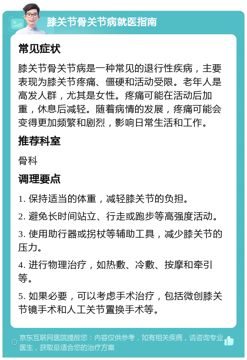 膝关节骨关节病就医指南 常见症状 膝关节骨关节病是一种常见的退行性疾病，主要表现为膝关节疼痛、僵硬和活动受限。老年人是高发人群，尤其是女性。疼痛可能在活动后加重，休息后减轻。随着病情的发展，疼痛可能会变得更加频繁和剧烈，影响日常生活和工作。 推荐科室 骨科 调理要点 1. 保持适当的体重，减轻膝关节的负担。 2. 避免长时间站立、行走或跑步等高强度活动。 3. 使用助行器或拐杖等辅助工具，减少膝关节的压力。 4. 进行物理治疗，如热敷、冷敷、按摩和牵引等。 5. 如果必要，可以考虑手术治疗，包括微创膝关节镜手术和人工关节置换手术等。