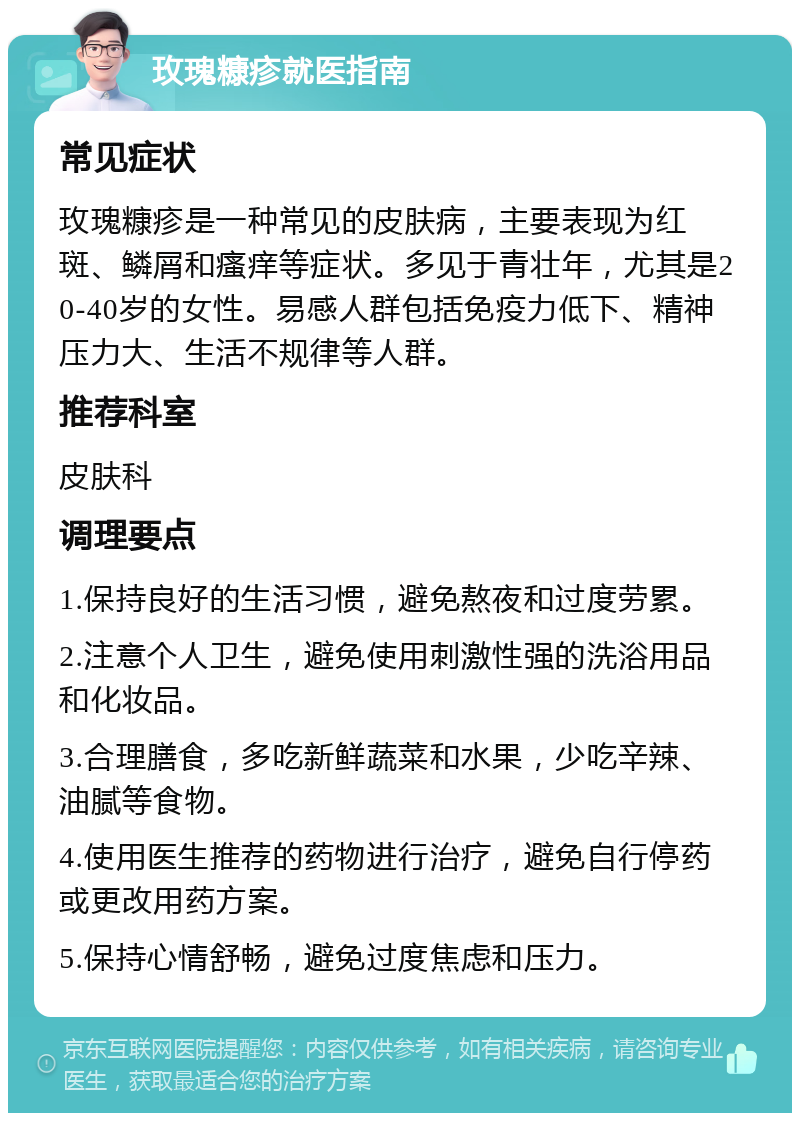 玫瑰糠疹就医指南 常见症状 玫瑰糠疹是一种常见的皮肤病，主要表现为红斑、鳞屑和瘙痒等症状。多见于青壮年，尤其是20-40岁的女性。易感人群包括免疫力低下、精神压力大、生活不规律等人群。 推荐科室 皮肤科 调理要点 1.保持良好的生活习惯，避免熬夜和过度劳累。 2.注意个人卫生，避免使用刺激性强的洗浴用品和化妆品。 3.合理膳食，多吃新鲜蔬菜和水果，少吃辛辣、油腻等食物。 4.使用医生推荐的药物进行治疗，避免自行停药或更改用药方案。 5.保持心情舒畅，避免过度焦虑和压力。