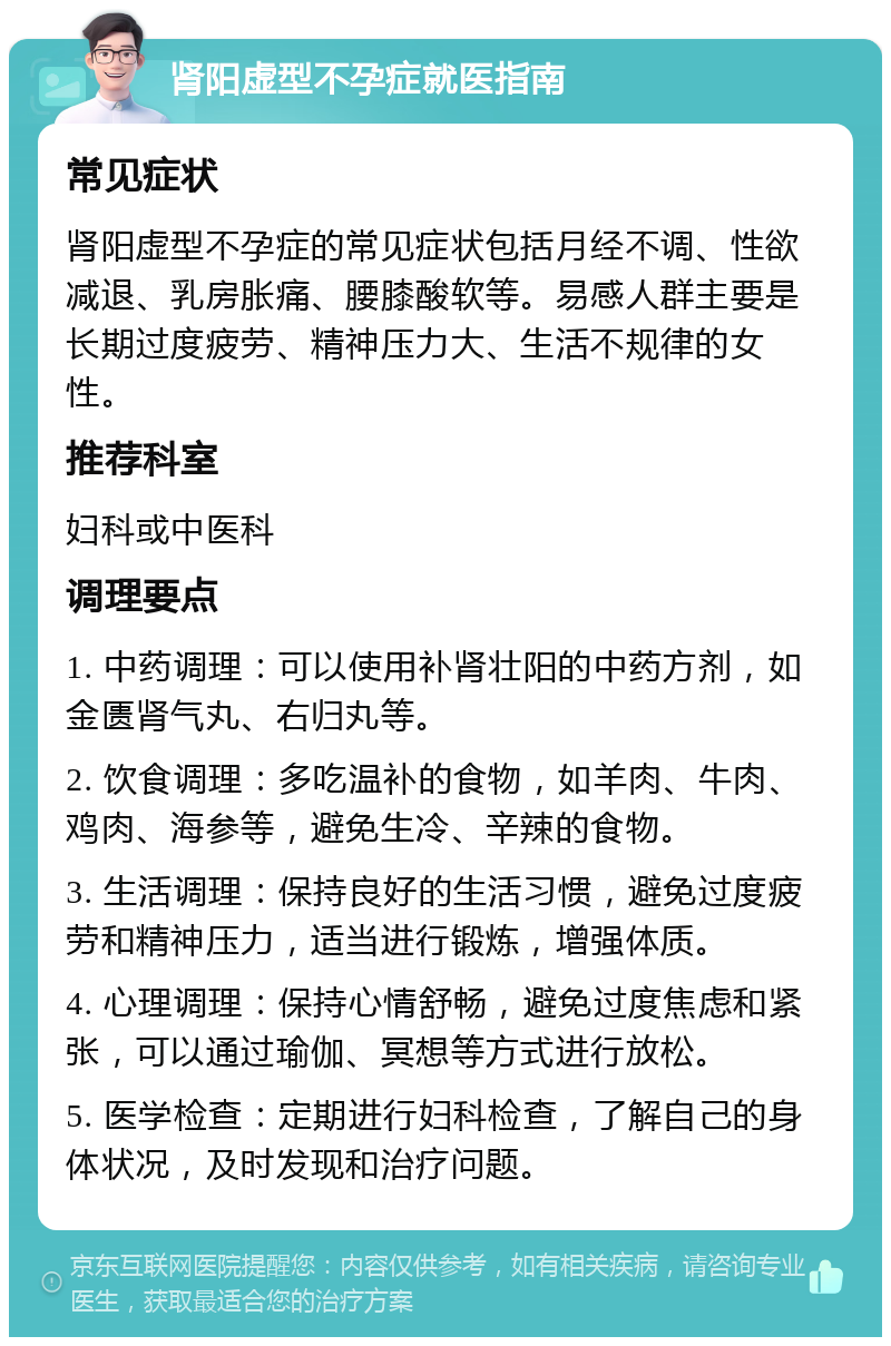 肾阳虚型不孕症就医指南 常见症状 肾阳虚型不孕症的常见症状包括月经不调、性欲减退、乳房胀痛、腰膝酸软等。易感人群主要是长期过度疲劳、精神压力大、生活不规律的女性。 推荐科室 妇科或中医科 调理要点 1. 中药调理：可以使用补肾壮阳的中药方剂，如金匮肾气丸、右归丸等。 2. 饮食调理：多吃温补的食物，如羊肉、牛肉、鸡肉、海参等，避免生冷、辛辣的食物。 3. 生活调理：保持良好的生活习惯，避免过度疲劳和精神压力，适当进行锻炼，增强体质。 4. 心理调理：保持心情舒畅，避免过度焦虑和紧张，可以通过瑜伽、冥想等方式进行放松。 5. 医学检查：定期进行妇科检查，了解自己的身体状况，及时发现和治疗问题。