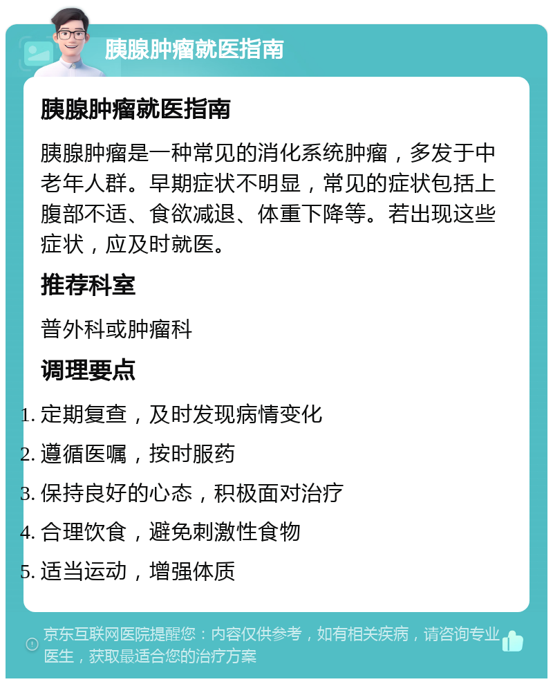 胰腺肿瘤就医指南 胰腺肿瘤就医指南 胰腺肿瘤是一种常见的消化系统肿瘤，多发于中老年人群。早期症状不明显，常见的症状包括上腹部不适、食欲减退、体重下降等。若出现这些症状，应及时就医。 推荐科室 普外科或肿瘤科 调理要点 定期复查，及时发现病情变化 遵循医嘱，按时服药 保持良好的心态，积极面对治疗 合理饮食，避免刺激性食物 适当运动，增强体质