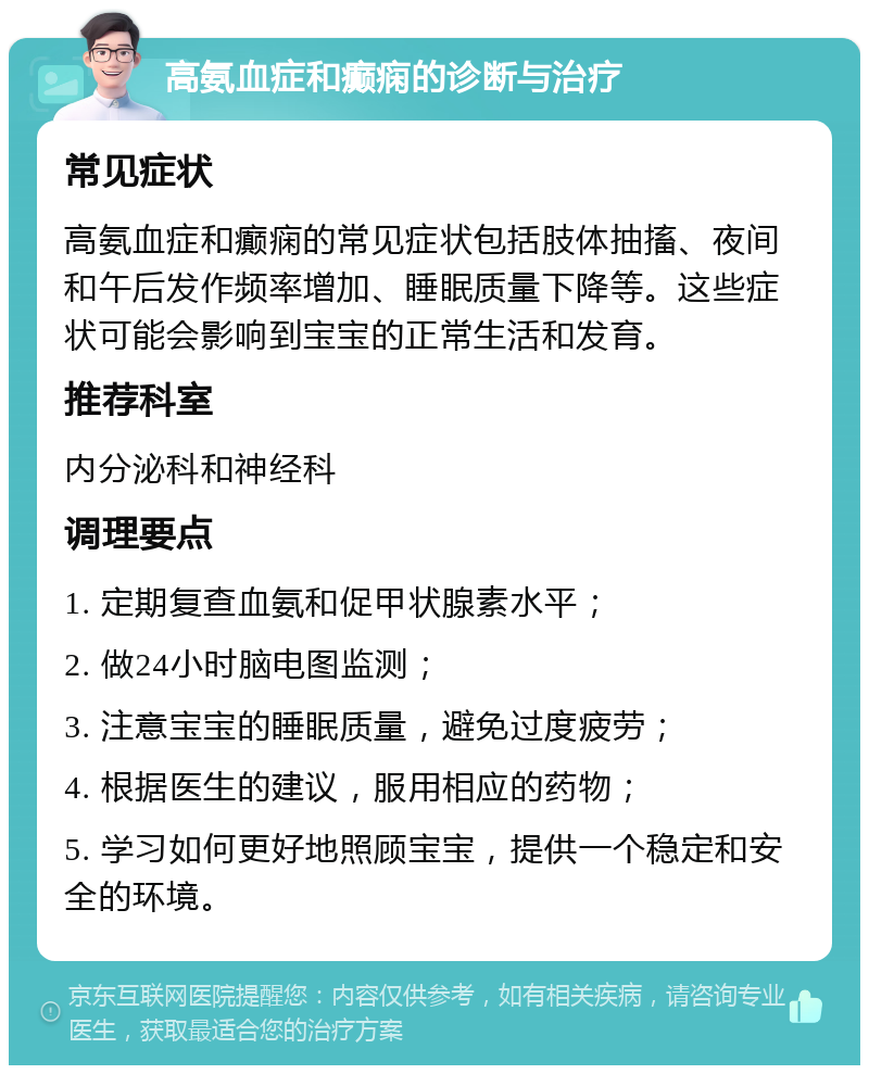 高氨血症和癫痫的诊断与治疗 常见症状 高氨血症和癫痫的常见症状包括肢体抽搐、夜间和午后发作频率增加、睡眠质量下降等。这些症状可能会影响到宝宝的正常生活和发育。 推荐科室 内分泌科和神经科 调理要点 1. 定期复查血氨和促甲状腺素水平； 2. 做24小时脑电图监测； 3. 注意宝宝的睡眠质量，避免过度疲劳； 4. 根据医生的建议，服用相应的药物； 5. 学习如何更好地照顾宝宝，提供一个稳定和安全的环境。