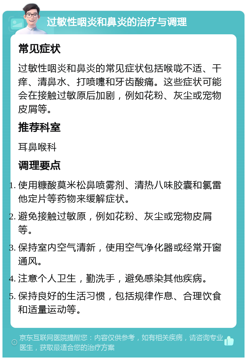 过敏性咽炎和鼻炎的治疗与调理 常见症状 过敏性咽炎和鼻炎的常见症状包括喉咙不适、干痒、清鼻水、打喷嚏和牙齿酸痛。这些症状可能会在接触过敏原后加剧，例如花粉、灰尘或宠物皮屑等。 推荐科室 耳鼻喉科 调理要点 使用糠酸莫米松鼻喷雾剂、清热八味胶囊和氯雷他定片等药物来缓解症状。 避免接触过敏原，例如花粉、灰尘或宠物皮屑等。 保持室内空气清新，使用空气净化器或经常开窗通风。 注意个人卫生，勤洗手，避免感染其他疾病。 保持良好的生活习惯，包括规律作息、合理饮食和适量运动等。