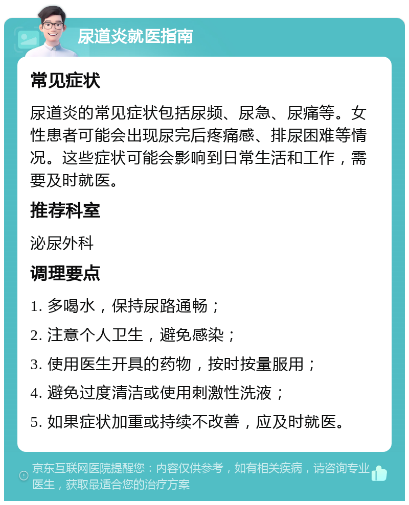 尿道炎就医指南 常见症状 尿道炎的常见症状包括尿频、尿急、尿痛等。女性患者可能会出现尿完后疼痛感、排尿困难等情况。这些症状可能会影响到日常生活和工作，需要及时就医。 推荐科室 泌尿外科 调理要点 1. 多喝水，保持尿路通畅； 2. 注意个人卫生，避免感染； 3. 使用医生开具的药物，按时按量服用； 4. 避免过度清洁或使用刺激性洗液； 5. 如果症状加重或持续不改善，应及时就医。