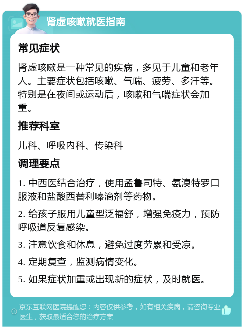 肾虚咳嗽就医指南 常见症状 肾虚咳嗽是一种常见的疾病，多见于儿童和老年人。主要症状包括咳嗽、气喘、疲劳、多汗等。特别是在夜间或运动后，咳嗽和气喘症状会加重。 推荐科室 儿科、呼吸内科、传染科 调理要点 1. 中西医结合治疗，使用孟鲁司特、氨溴特罗口服液和盐酸西替利嗪滴剂等药物。 2. 给孩子服用儿童型泛福舒，增强免疫力，预防呼吸道反复感染。 3. 注意饮食和休息，避免过度劳累和受凉。 4. 定期复查，监测病情变化。 5. 如果症状加重或出现新的症状，及时就医。