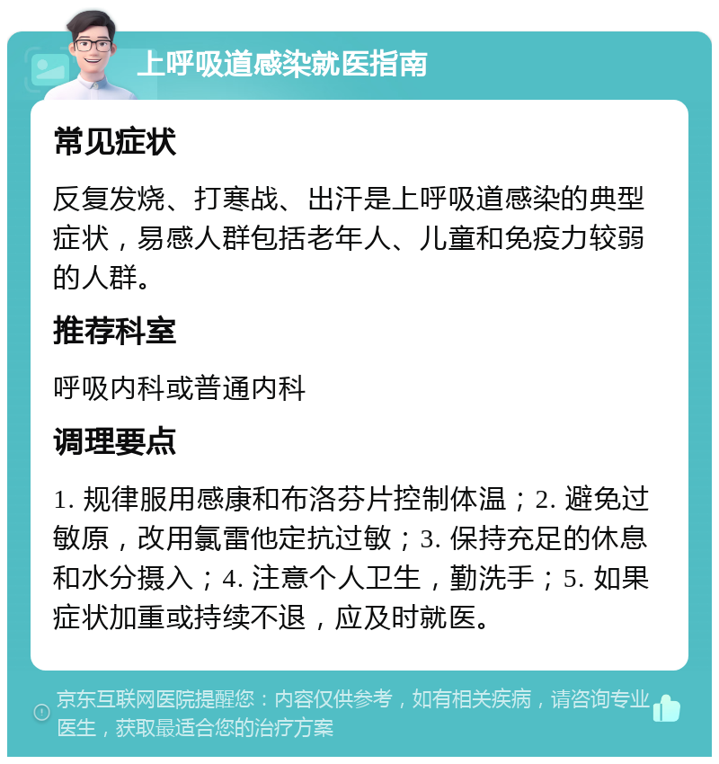 上呼吸道感染就医指南 常见症状 反复发烧、打寒战、出汗是上呼吸道感染的典型症状，易感人群包括老年人、儿童和免疫力较弱的人群。 推荐科室 呼吸内科或普通内科 调理要点 1. 规律服用感康和布洛芬片控制体温；2. 避免过敏原，改用氯雷他定抗过敏；3. 保持充足的休息和水分摄入；4. 注意个人卫生，勤洗手；5. 如果症状加重或持续不退，应及时就医。