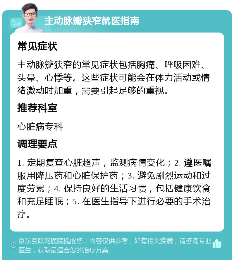 主动脉瓣狭窄就医指南 常见症状 主动脉瓣狭窄的常见症状包括胸痛、呼吸困难、头晕、心悸等。这些症状可能会在体力活动或情绪激动时加重，需要引起足够的重视。 推荐科室 心脏病专科 调理要点 1. 定期复查心脏超声，监测病情变化；2. 遵医嘱服用降压药和心脏保护药；3. 避免剧烈运动和过度劳累；4. 保持良好的生活习惯，包括健康饮食和充足睡眠；5. 在医生指导下进行必要的手术治疗。