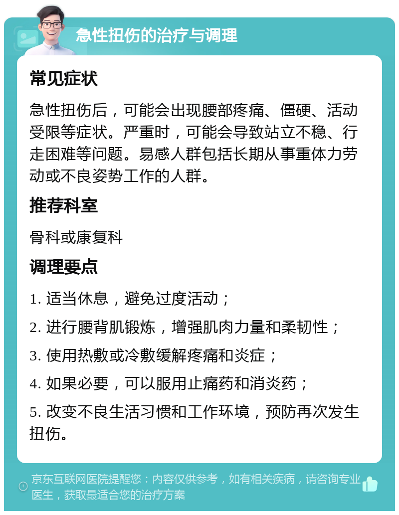 急性扭伤的治疗与调理 常见症状 急性扭伤后，可能会出现腰部疼痛、僵硬、活动受限等症状。严重时，可能会导致站立不稳、行走困难等问题。易感人群包括长期从事重体力劳动或不良姿势工作的人群。 推荐科室 骨科或康复科 调理要点 1. 适当休息，避免过度活动； 2. 进行腰背肌锻炼，增强肌肉力量和柔韧性； 3. 使用热敷或冷敷缓解疼痛和炎症； 4. 如果必要，可以服用止痛药和消炎药； 5. 改变不良生活习惯和工作环境，预防再次发生扭伤。