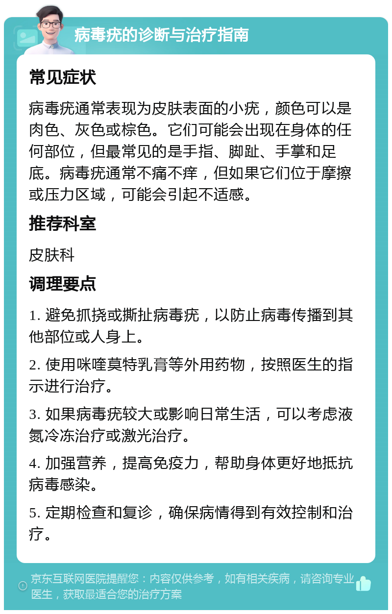 病毒疣的诊断与治疗指南 常见症状 病毒疣通常表现为皮肤表面的小疣，颜色可以是肉色、灰色或棕色。它们可能会出现在身体的任何部位，但最常见的是手指、脚趾、手掌和足底。病毒疣通常不痛不痒，但如果它们位于摩擦或压力区域，可能会引起不适感。 推荐科室 皮肤科 调理要点 1. 避免抓挠或撕扯病毒疣，以防止病毒传播到其他部位或人身上。 2. 使用咪喹莫特乳膏等外用药物，按照医生的指示进行治疗。 3. 如果病毒疣较大或影响日常生活，可以考虑液氮冷冻治疗或激光治疗。 4. 加强营养，提高免疫力，帮助身体更好地抵抗病毒感染。 5. 定期检查和复诊，确保病情得到有效控制和治疗。