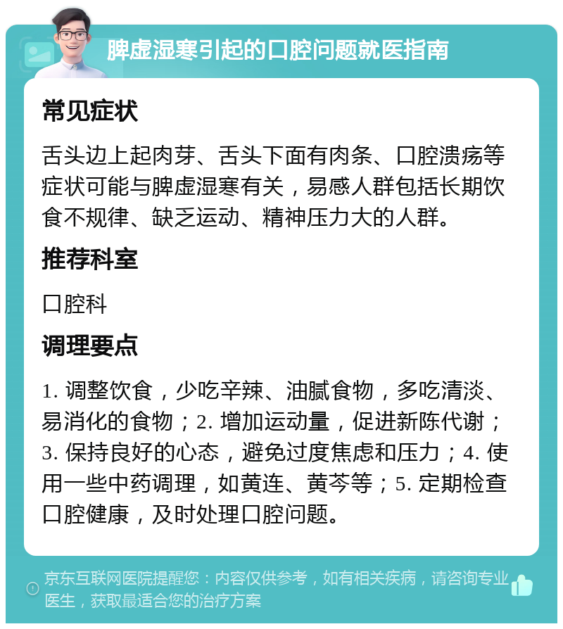 脾虚湿寒引起的口腔问题就医指南 常见症状 舌头边上起肉芽、舌头下面有肉条、口腔溃疡等症状可能与脾虚湿寒有关，易感人群包括长期饮食不规律、缺乏运动、精神压力大的人群。 推荐科室 口腔科 调理要点 1. 调整饮食，少吃辛辣、油腻食物，多吃清淡、易消化的食物；2. 增加运动量，促进新陈代谢；3. 保持良好的心态，避免过度焦虑和压力；4. 使用一些中药调理，如黄连、黄芩等；5. 定期检查口腔健康，及时处理口腔问题。