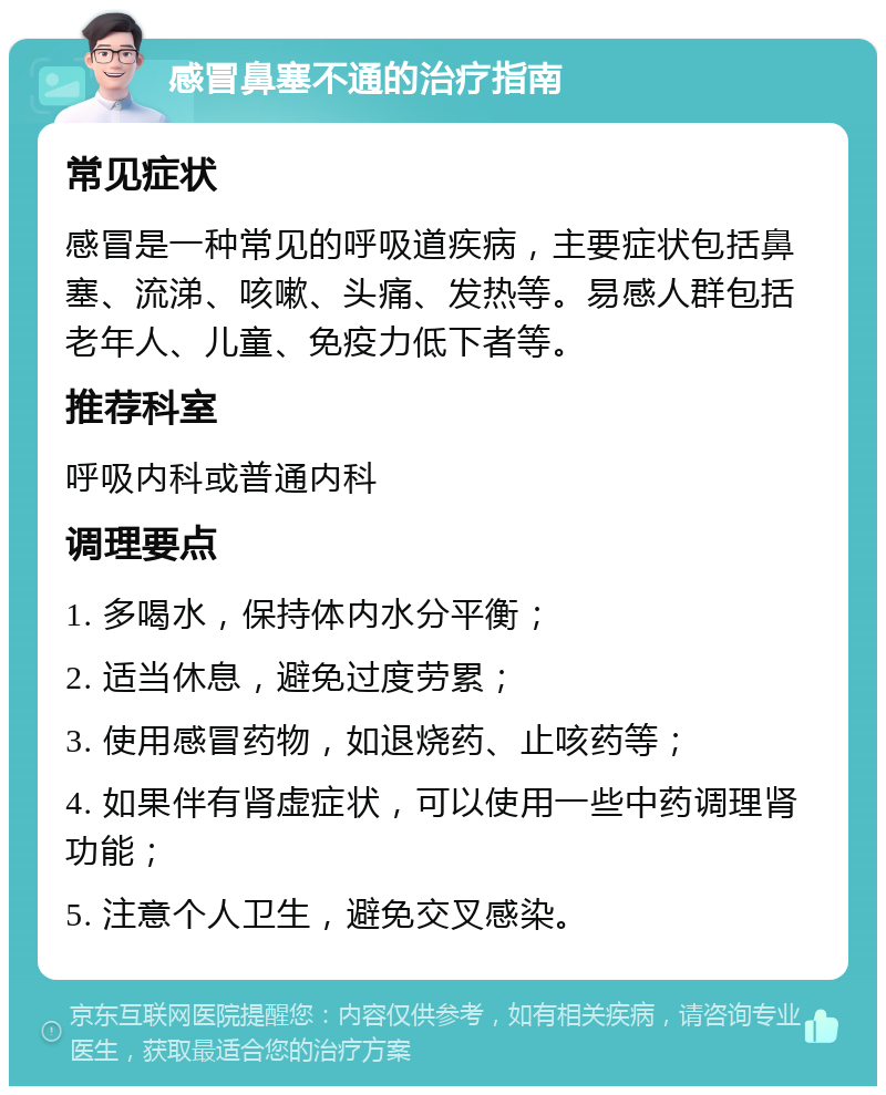 感冒鼻塞不通的治疗指南 常见症状 感冒是一种常见的呼吸道疾病，主要症状包括鼻塞、流涕、咳嗽、头痛、发热等。易感人群包括老年人、儿童、免疫力低下者等。 推荐科室 呼吸内科或普通内科 调理要点 1. 多喝水，保持体内水分平衡； 2. 适当休息，避免过度劳累； 3. 使用感冒药物，如退烧药、止咳药等； 4. 如果伴有肾虚症状，可以使用一些中药调理肾功能； 5. 注意个人卫生，避免交叉感染。