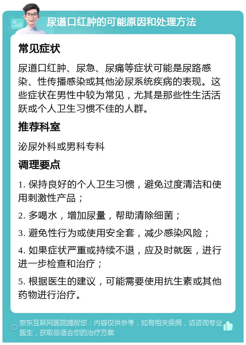 尿道口红肿的可能原因和处理方法 常见症状 尿道口红肿、尿急、尿痛等症状可能是尿路感染、性传播感染或其他泌尿系统疾病的表现。这些症状在男性中较为常见，尤其是那些性生活活跃或个人卫生习惯不佳的人群。 推荐科室 泌尿外科或男科专科 调理要点 1. 保持良好的个人卫生习惯，避免过度清洁和使用刺激性产品； 2. 多喝水，增加尿量，帮助清除细菌； 3. 避免性行为或使用安全套，减少感染风险； 4. 如果症状严重或持续不退，应及时就医，进行进一步检查和治疗； 5. 根据医生的建议，可能需要使用抗生素或其他药物进行治疗。