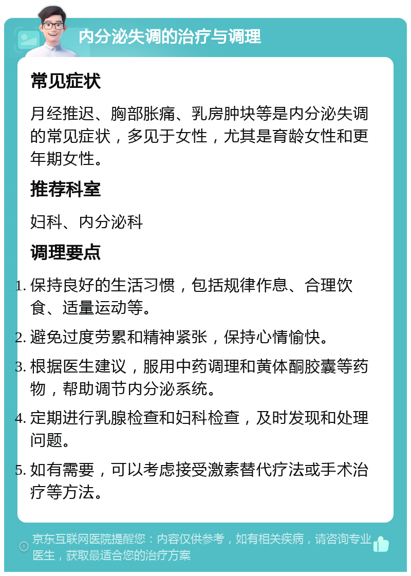 内分泌失调的治疗与调理 常见症状 月经推迟、胸部胀痛、乳房肿块等是内分泌失调的常见症状，多见于女性，尤其是育龄女性和更年期女性。 推荐科室 妇科、内分泌科 调理要点 保持良好的生活习惯，包括规律作息、合理饮食、适量运动等。 避免过度劳累和精神紧张，保持心情愉快。 根据医生建议，服用中药调理和黄体酮胶囊等药物，帮助调节内分泌系统。 定期进行乳腺检查和妇科检查，及时发现和处理问题。 如有需要，可以考虑接受激素替代疗法或手术治疗等方法。