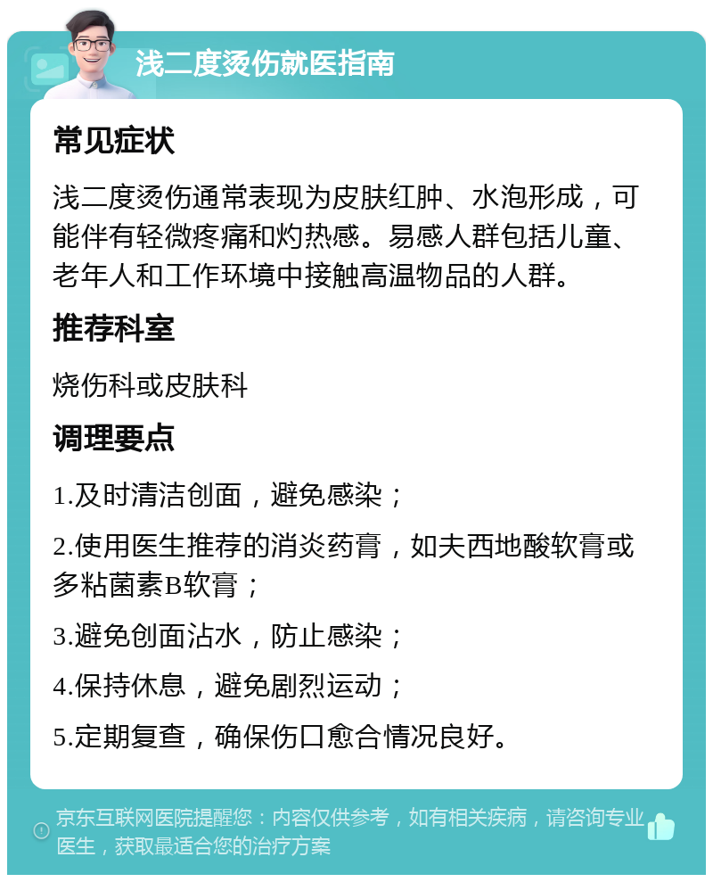 浅二度烫伤就医指南 常见症状 浅二度烫伤通常表现为皮肤红肿、水泡形成，可能伴有轻微疼痛和灼热感。易感人群包括儿童、老年人和工作环境中接触高温物品的人群。 推荐科室 烧伤科或皮肤科 调理要点 1.及时清洁创面，避免感染； 2.使用医生推荐的消炎药膏，如夫西地酸软膏或多粘菌素B软膏； 3.避免创面沾水，防止感染； 4.保持休息，避免剧烈运动； 5.定期复查，确保伤口愈合情况良好。