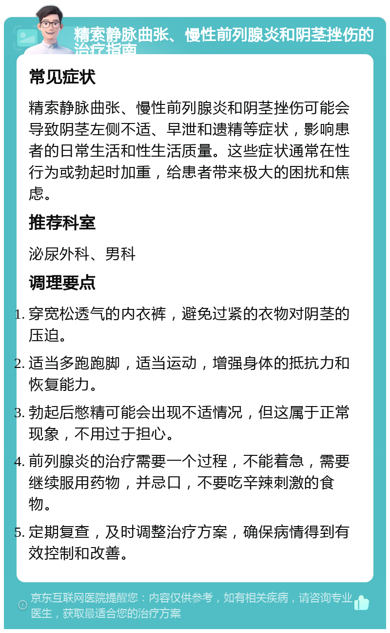 精索静脉曲张、慢性前列腺炎和阴茎挫伤的治疗指南 常见症状 精索静脉曲张、慢性前列腺炎和阴茎挫伤可能会导致阴茎左侧不适、早泄和遗精等症状，影响患者的日常生活和性生活质量。这些症状通常在性行为或勃起时加重，给患者带来极大的困扰和焦虑。 推荐科室 泌尿外科、男科 调理要点 穿宽松透气的内衣裤，避免过紧的衣物对阴茎的压迫。 适当多跑跑脚，适当运动，增强身体的抵抗力和恢复能力。 勃起后憋精可能会出现不适情况，但这属于正常现象，不用过于担心。 前列腺炎的治疗需要一个过程，不能着急，需要继续服用药物，并忌口，不要吃辛辣刺激的食物。 定期复查，及时调整治疗方案，确保病情得到有效控制和改善。