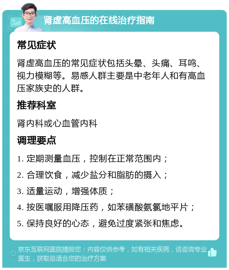 肾虚高血压的在线治疗指南 常见症状 肾虚高血压的常见症状包括头晕、头痛、耳鸣、视力模糊等。易感人群主要是中老年人和有高血压家族史的人群。 推荐科室 肾内科或心血管内科 调理要点 1. 定期测量血压，控制在正常范围内； 2. 合理饮食，减少盐分和脂肪的摄入； 3. 适量运动，增强体质； 4. 按医嘱服用降压药，如苯磺酸氨氯地平片； 5. 保持良好的心态，避免过度紧张和焦虑。