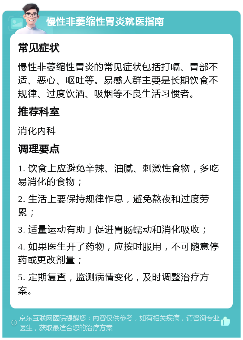 慢性非萎缩性胃炎就医指南 常见症状 慢性非萎缩性胃炎的常见症状包括打嗝、胃部不适、恶心、呕吐等。易感人群主要是长期饮食不规律、过度饮酒、吸烟等不良生活习惯者。 推荐科室 消化内科 调理要点 1. 饮食上应避免辛辣、油腻、刺激性食物，多吃易消化的食物； 2. 生活上要保持规律作息，避免熬夜和过度劳累； 3. 适量运动有助于促进胃肠蠕动和消化吸收； 4. 如果医生开了药物，应按时服用，不可随意停药或更改剂量； 5. 定期复查，监测病情变化，及时调整治疗方案。