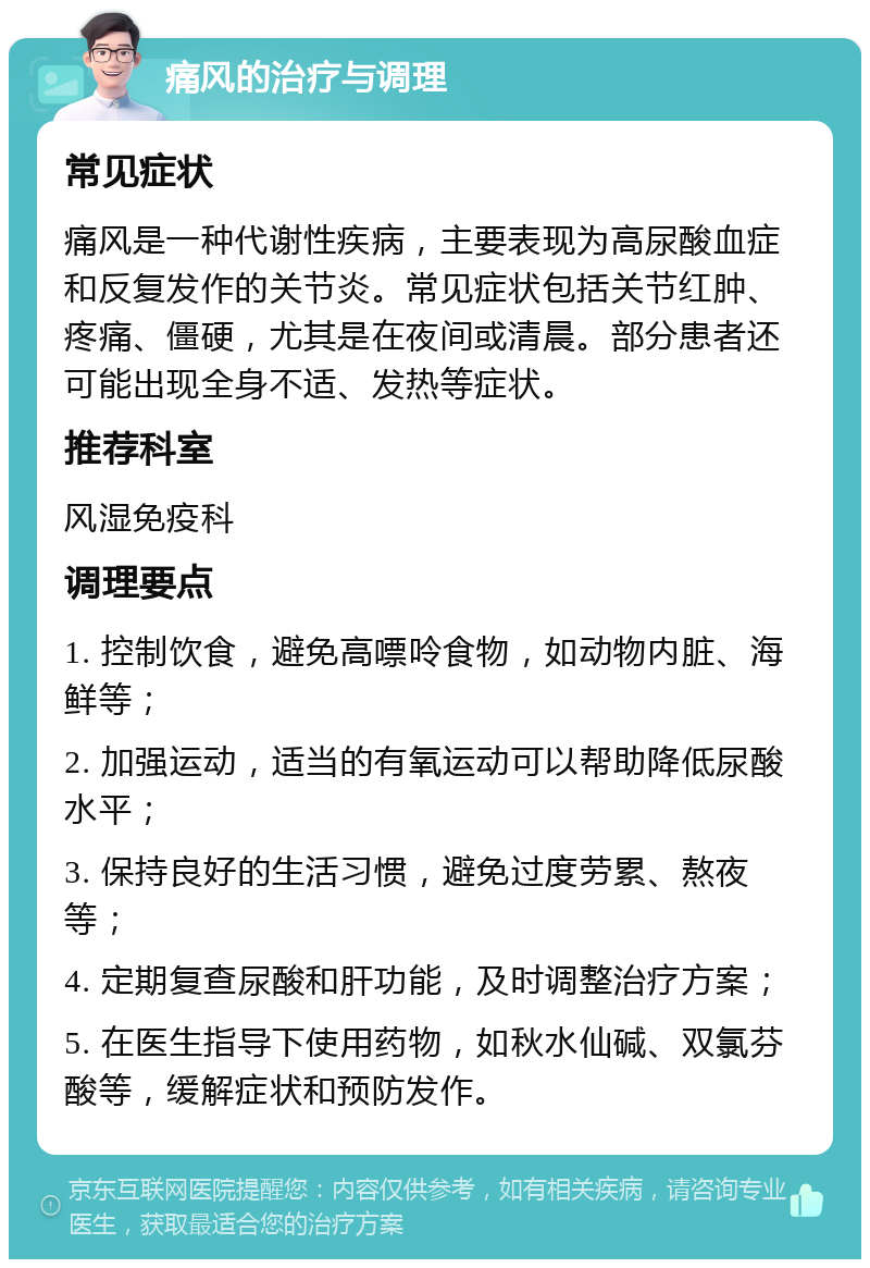 痛风的治疗与调理 常见症状 痛风是一种代谢性疾病，主要表现为高尿酸血症和反复发作的关节炎。常见症状包括关节红肿、疼痛、僵硬，尤其是在夜间或清晨。部分患者还可能出现全身不适、发热等症状。 推荐科室 风湿免疫科 调理要点 1. 控制饮食，避免高嘌呤食物，如动物内脏、海鲜等； 2. 加强运动，适当的有氧运动可以帮助降低尿酸水平； 3. 保持良好的生活习惯，避免过度劳累、熬夜等； 4. 定期复查尿酸和肝功能，及时调整治疗方案； 5. 在医生指导下使用药物，如秋水仙碱、双氯芬酸等，缓解症状和预防发作。