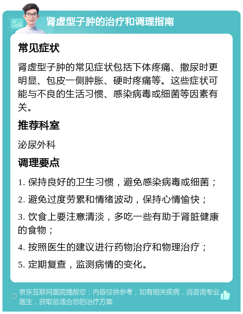 肾虚型子肿的治疗和调理指南 常见症状 肾虚型子肿的常见症状包括下体疼痛、撒尿时更明显、包皮一侧肿胀、硬时疼痛等。这些症状可能与不良的生活习惯、感染病毒或细菌等因素有关。 推荐科室 泌尿外科 调理要点 1. 保持良好的卫生习惯，避免感染病毒或细菌； 2. 避免过度劳累和情绪波动，保持心情愉快； 3. 饮食上要注意清淡，多吃一些有助于肾脏健康的食物； 4. 按照医生的建议进行药物治疗和物理治疗； 5. 定期复查，监测病情的变化。