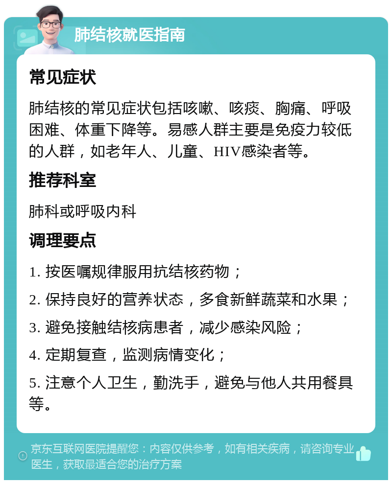 肺结核就医指南 常见症状 肺结核的常见症状包括咳嗽、咳痰、胸痛、呼吸困难、体重下降等。易感人群主要是免疫力较低的人群，如老年人、儿童、HIV感染者等。 推荐科室 肺科或呼吸内科 调理要点 1. 按医嘱规律服用抗结核药物； 2. 保持良好的营养状态，多食新鲜蔬菜和水果； 3. 避免接触结核病患者，减少感染风险； 4. 定期复查，监测病情变化； 5. 注意个人卫生，勤洗手，避免与他人共用餐具等。