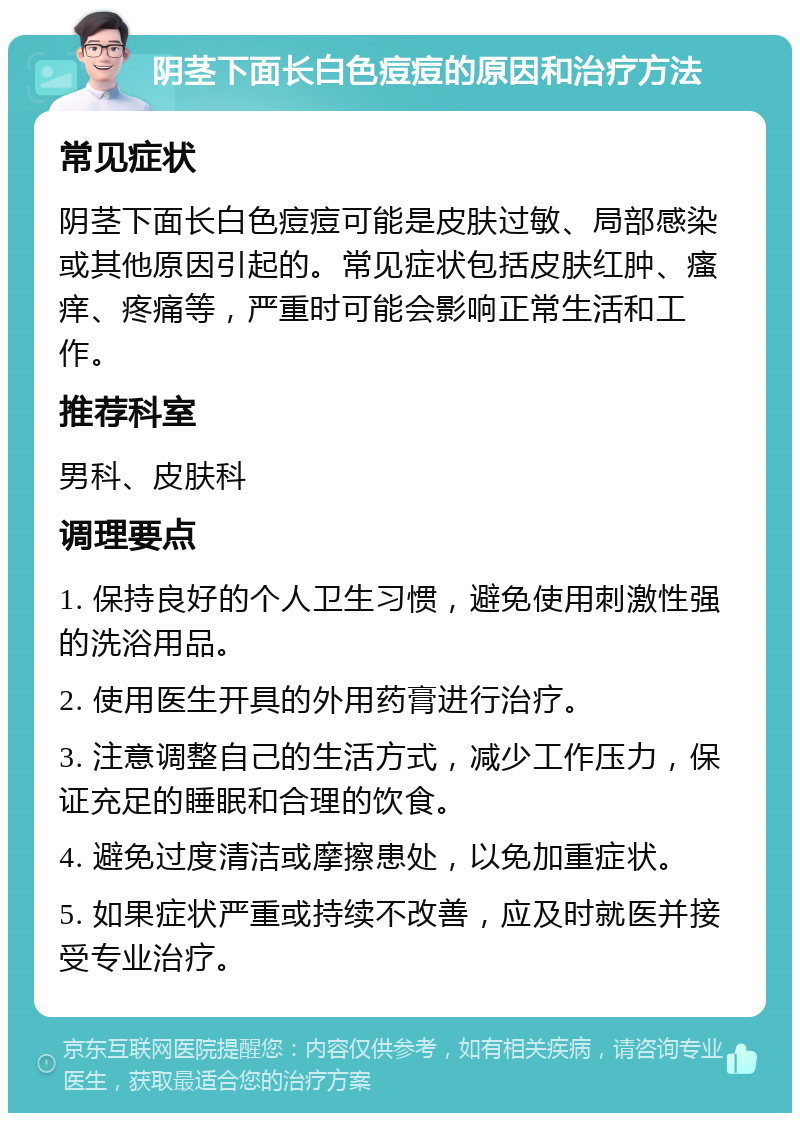 阴茎下面长白色痘痘的原因和治疗方法 常见症状 阴茎下面长白色痘痘可能是皮肤过敏、局部感染或其他原因引起的。常见症状包括皮肤红肿、瘙痒、疼痛等，严重时可能会影响正常生活和工作。 推荐科室 男科、皮肤科 调理要点 1. 保持良好的个人卫生习惯，避免使用刺激性强的洗浴用品。 2. 使用医生开具的外用药膏进行治疗。 3. 注意调整自己的生活方式，减少工作压力，保证充足的睡眠和合理的饮食。 4. 避免过度清洁或摩擦患处，以免加重症状。 5. 如果症状严重或持续不改善，应及时就医并接受专业治疗。